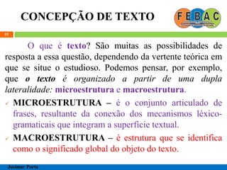 CONCEPÇÃO DE TEXTO
52
O que é texto? São muitas as possibilidades de
resposta a essa questão, dependendo da vertente teórica em
que se situe o estudioso. Podemos pensar, por exemplo,
que o texto é organizado a partir de uma dupla
lateralidade: microestrutura e macroestrutura.
 MICROESTRUTURA – é o conjunto articulado de
frases, resultante da conexão dos mecanismos léxico-
gramaticais que integram a superfície textual.
 MACROESTRUTURA – é estrutura que se identifica
como o significado global do objeto do texto.
Josimar Porto
 