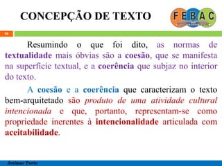 CONCEPÇÃO DE TEXTO
56
Resumindo o que foi dito, as normas de
textualidade mais óbvias são a coesão, que se manifesta
na superfície textual, e a coerência que subjaz no interior
do texto.
A coesão e a coerência que caracterizam o texto
bem-arquitetado são produto de uma atividade cultural
intencionada e que, portanto, representam-se como
propriedade inerentes à intencionalidade articulada com
aceitabilidade.
Josimar Porto
 