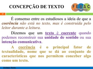 CONCEPÇÃO DE TEXTO
57
É consenso entre os estudiosos a ideia de que a
coerência não está no texto, mas é construída pelo
leitor durante a leitura.
Dizemos que um texto é coerente quando
podemos reconstruir sua unidade de sentido ou sua
intenção comunicativa.
A coerência é o principal fator de
textualidade, nome que se dá ao conjunto de
características que nos permitem conceber algo
como um texto.
Josimar Porto
 