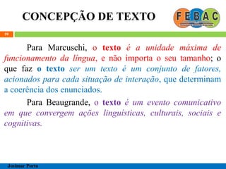 CONCEPÇÃO DE TEXTO
59
Para Marcuschi, o texto é a unidade máxima de
funcionamento da língua, e não importa o seu tamanho; o
que faz o texto ser um texto é um conjunto de fatores,
acionados para cada situação de interação, que determinam
a coerência dos enunciados.
Para Beaugrande, o texto é um evento comunicativo
em que convergem ações linguísticas, culturais, sociais e
cognitivas.
Josimar Porto
 