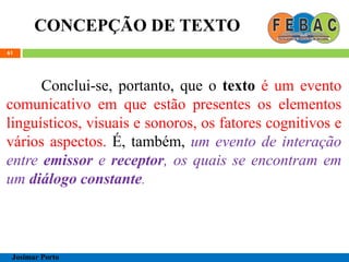 CONCEPÇÃO DE TEXTO
61
Conclui-se, portanto, que o texto é um evento
comunicativo em que estão presentes os elementos
linguísticos, visuais e sonoros, os fatores cognitivos e
vários aspectos. É, também, um evento de interação
entre emissor e receptor, os quais se encontram em
um diálogo constante.
Josimar Porto
 