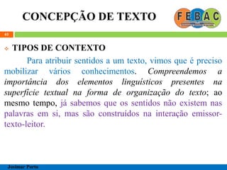 CONCEPÇÃO DE TEXTO
63
 TIPOS DE CONTEXTO
Para atribuir sentidos a um texto, vimos que é preciso
mobilizar vários conhecimentos. Compreendemos a
importância dos elementos linguísticos presentes na
superfície textual na forma de organização do texto; ao
mesmo tempo, já sabemos que os sentidos não existem nas
palavras em si, mas são construídos na interação emissor-
texto-leitor.
Josimar Porto
 