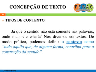 CONCEPÇÃO DE TEXTO
64
 TIPOS DE CONTEXTO
Já que o sentido não está somente nas palavras,
onde mais ele estará? Nos diversos contextos. De
modo prático, podemos definir o contexto como
“tudo aquilo que, de alguma forma, contribui para a
construção do sentido”.
Josimar Porto
 