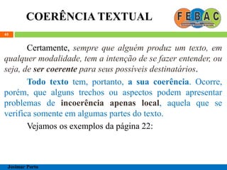 COERÊNCIA TEXTUAL
65
Certamente, sempre que alguém produz um texto, em
qualquer modalidade, tem a intenção de se fazer entender, ou
seja, de ser coerente para seus possíveis destinatários.
Todo texto tem, portanto, a sua coerência. Ocorre,
porém, que alguns trechos ou aspectos podem apresentar
problemas de incoerência apenas local, aquela que se
verifica somente em algumas partes do texto.
Vejamos os exemplos da página 22:
Josimar Porto
 