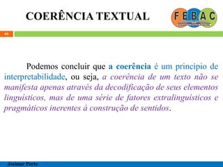 COERÊNCIA TEXTUAL
66
Podemos concluir que a coerência é um princípio de
interpretabilidade, ou seja, a coerência de um texto não se
manifesta apenas através da decodificação de seus elementos
linguísticos, mas de uma série de fatores extralinguísticos e
pragmáticos inerentes à construção de sentidos.
Josimar Porto
 