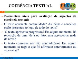 COERÊNCIA TEXTUAL
69
 Parâmetros úteis para avaliação de aspectos da
coerência textual:
 O texto apresenta continuidade? As ideias e conceitos
estão presentes ao logo de todo do texto?
 O texto apresenta progressão? Em algum momento, há
repetição de uma ideia ou fato, sem acrescentar nada
de novo?
 O texto consegue ser não contraditório? Em algum
momento se nega o que foi afirmado anteriormente ou
vice-versa?

Josimar Porto
 