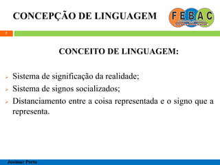 CONCEPÇÃO DE LINGUAGEM
7
CONCEITO DE LINGUAGEM:
 Sistema de significação da realidade;
 Sistema de signos socializados;
 Distanciamento entre a coisa representada e o signo que a
representa.
Josimar Porto
 