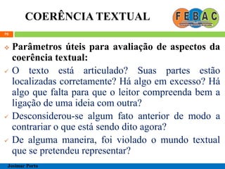 COERÊNCIA TEXTUAL
70
 Parâmetros úteis para avaliação de aspectos da
coerência textual:
 O texto está articulado? Suas partes estão
localizadas corretamente? Há algo em excesso? Há
algo que falta para que o leitor compreenda bem a
ligação de uma ideia com outra?
 Desconsiderou-se algum fato anterior de modo a
contrariar o que está sendo dito agora?
 De alguma maneira, foi violado o mundo textual
que se pretendeu representar?
Josimar Porto
 