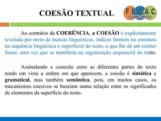 COESÃO TEXTUAL
Ao contrário da COERÊNCIA, a COESÃO é explicitamente
revelada por meio de marcas linguísticas, índices formais na estrutura
na sequência linguística e superficial do texto, o que lhe dá um caráter
linear, uma vez que se manifesta na organização sequencial do texto.
Assinalando a conexão entre as diferentes partes do texto
tendo em vista a ordem em que aparecem, a coesão é sintática e
gramatical, mas também semântica, pois, em muitos casos, os
mecanismos coesivos se baseiam numa relação entre os significados
de elementos da superfície do texto.
 