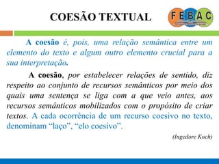 COESÃO TEXTUAL
A coesão é, pois, uma relação semântica entre um
elemento do texto e algum outro elemento crucial para a
sua interpretação.
A coesão, por estabelecer relações de sentido, diz
respeito ao conjunto de recursos semânticos por meio dos
quais uma sentença se liga com a que veio antes, aos
recursos semânticos mobilizados com o propósito de criar
textos. A cada ocorrência de um recurso coesivo no texto,
denominam “laço”, “elo coesivo”.
(Ingedore Koch)
 