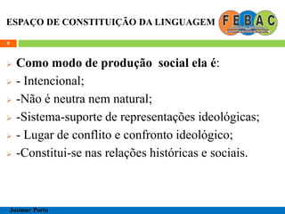 ESPAÇO DE CONSTITUIÇÃO DA LINGUAGEM
 Como modo de produção social ela é:
 - Intencional;
 -Não é neutra nem natural;
 -Sistema-suporte de representações ideológicas;
 - Lugar de conflito e confronto ideológico;
 -Constitui-se nas relações históricas e sociais.
8
Josimar Porto
 