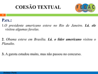 COESÃO TEXTUAL
82
P.ex.:
1.O presidente americano esteve no Rio de Janeiro. Lá, ele
visitou algumas favelas.
2. Obama esteve em Brasília. Lá, o líder americano visitou o
Planalto.
3. A garota estudou muito, mas não passou no concurso.
Josimar Porto
 