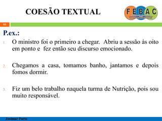 COESÃO TEXTUAL
85
P.ex.:
1. O ministro foi o primeiro a chegar. Abriu a sessão às oito
em ponto e fez então seu discurso emocionado.
2. Chegamos a casa, tomamos banho, jantamos e depois
fomos dormir.
3. Fiz um belo trabalho naquela turma de Nutrição, pois sou
muito responsável.
Josimar Porto
 