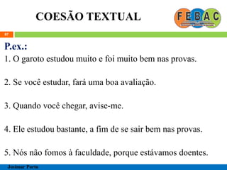 COESÃO TEXTUAL
87
P.ex.:
1. O garoto estudou muito e foi muito bem nas provas.
2. Se você estudar, fará uma boa avaliação.
3. Quando você chegar, avise-me.
4. Ele estudou bastante, a fim de se sair bem nas provas.
5. Nós não fomos à faculdade, porque estávamos doentes.
Josimar Porto
 