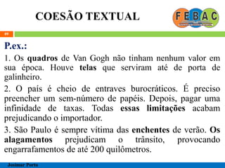 COESÃO TEXTUAL
89
P.ex.:
1. Os quadros de Van Gogh não tinham nenhum valor em
sua época. Houve telas que serviram até de porta de
galinheiro.
2. O país é cheio de entraves burocráticos. É preciso
preencher um sem-número de papéis. Depois, pagar uma
infinidade de taxas. Todas essas limitações acabam
prejudicando o importador.
3. São Paulo é sempre vítima das enchentes de verão. Os
alagamentos prejudicam o trânsito, provocando
engarrafamentos de até 200 quilômetros.
Josimar Porto
 