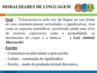 MODALIDADES DE LINGUAGEM
 Oral – “Caracteriza-se pelo uso da língua na sua forma
de sons sistematicamente articulados e significativos, bem
como os aspectos prosódicos, envolvendo ainda uma série
de recursos expressivos como a gestualidade, os
movimentos do corpo e a mímica.” ( Luiz Antônio
Marcuschi)
 Escrita -
 - Caracteriza-se pela leitura e pela escrita;
 - Leitura – construção de significados;
 - Escrita – modo de produção textual discursiva.
9
Josimar Porto
 