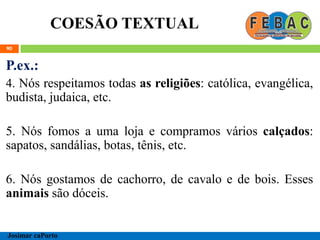 COESÃO TEXTUAL
90
P.ex.:
4. Nós respeitamos todas as religiões: católica, evangélica,
budista, judaica, etc.
5. Nós fomos a uma loja e compramos vários calçados:
sapatos, sandálias, botas, tênis, etc.
6. Nós gostamos de cachorro, de cavalo e de bois. Esses
animais são dóceis.
Josimar caPorto
 