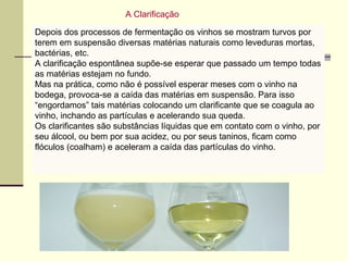 A Clarificação 
Depois dos processos de fermentação os vinhos se mostram turvos por 
terem em suspensão diversas matérias naturais como leveduras mortas, 
bactérias, etc. 
A clarificação espontânea supõe-se esperar que passado um tempo todas 
as matérias estejam no fundo. 
Mas na prática, como não é possível esperar meses com o vinho na 
bodega, provoca-se a caída das matérias em suspensão. Para isso 
“engordamos” tais matérias colocando um clarificante que se coagula ao 
vinho, inchando as partículas e acelerando sua queda. 
Os clarificantes são substâncias líquidas A Clarificação 
que em contato com o vinho, por 
seu álcool, ou bem por sua acidez, ou por seus taninos, ficam como 
flóculos (coalham) e aceleram a caída das partículas do vinho. 
 