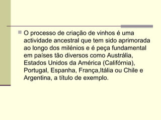  O processo de criação de vinhos é uma 
actividade ancestral que tem sido aprimorada 
ao longo dos milénios e é peça fundamental 
em países tão diversos como Austrália, 
Estados Unidos da América (Califórnia), 
Portugal, Espanha, França,Itália ou Chile e 
Argentina, a título de exemplo. 
 
