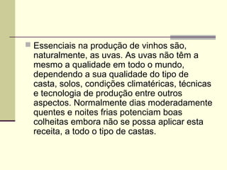  Essenciais na produção de vinhos são, 
naturalmente, as uvas. As uvas não têm a 
mesmo a qualidade em todo o mundo, 
dependendo a sua qualidade do tipo de 
casta, solos, condições climatéricas, técnicas 
e tecnologia de produção entre outros 
aspectos. Normalmente dias moderadamente 
quentes e noites frias potenciam boas 
colheitas embora não se possa aplicar esta 
receita, a todo o tipo de castas. 
 