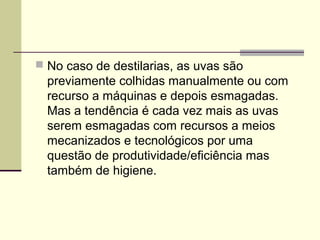 No caso de destilarias, as uvas são 
previamente colhidas manualmente ou com 
recurso a máquinas e depois esmagadas. 
Mas a tendência é cada vez mais as uvas 
serem esmagadas com recursos a meios 
mecanizados e tecnológicos por uma 
questão de produtividade/eficiência mas 
também de higiene. 
 