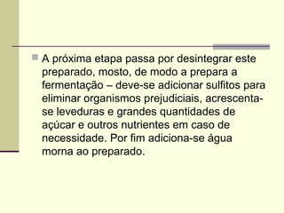  A próxima etapa passa por desintegrar este 
preparado, mosto, de modo a prepara a 
fermentação – deve-se adicionar sulfitos para 
eliminar organismos prejudiciais, acrescenta-se 
leveduras e grandes quantidades de 
açúcar e outros nutrientes em caso de 
necessidade. Por fim adiciona-se água 
morna ao preparado. 
 