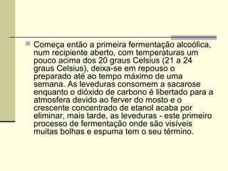  Começa então a primeira fermentação alcoólica, 
num recipiente aberto, com temperaturas um 
pouco acima dos 20 graus Celsius (21 a 24 
graus Celsius), deixa-se em repouso o 
preparado até ao tempo máximo de uma 
semana. As leveduras consomem a sacarose 
enquanto o dióxido de carbono é libertado para a 
atmosfera devido ao ferver do mosto e o 
crescente concentrado de etanol acaba por 
eliminar, mais tarde, as leveduras - este primeiro 
processo de fermentação onde são visíveis 
muitas bolhas e espuma tem o seu término. 
 