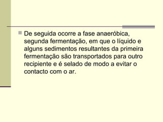  De seguida ocorre a fase anaeróbica, 
segunda fermentação, em que o líquido e 
alguns sedimentos resultantes da primeira 
fermentação são transportados para outro 
recipiente e é selado de modo a evitar o 
contacto com o ar. 
 