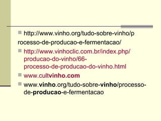  http://www.vinho.org/tudo-sobre-vinho/p 
rocesso-de-producao-e-fermentacao/ 
 http://www.vinhoclic.com.br/index.php/ 
producao-do-vinho/66- 
processo-de-producao-do-vinho.html 
 www.cultvinho.com 
 www.vinho.org/tudo-sobre-vinho/processo-de- 
producao-e-fermentacao 
