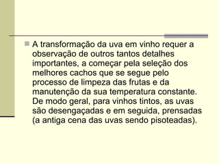  A transformação da uva em vinho requer a 
observação de outros tantos detalhes 
importantes, a começar pela seleção dos 
melhores cachos que se segue pelo 
processo de limpeza das frutas e da 
manutenção da sua temperatura constante. 
De modo geral, para vinhos tintos, as uvas 
são desengaçadas e em seguida, prensadas 
(a antiga cena das uvas sendo pisoteadas). 
 