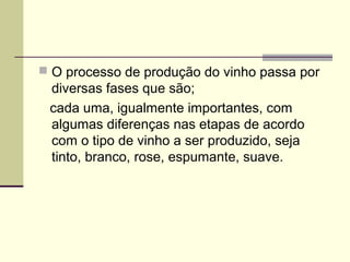  O processo de produção do vinho passa por 
diversas fases que são; 
cada uma, igualmente importantes, com 
algumas diferenças nas etapas de acordo 
com o tipo de vinho a ser produzido, seja 
tinto, branco, rose, espumante, suave. 
 
