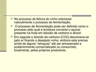  No processo da feitura do vinho sobressai 
naturalmente o processo de fermentação. 
 O processo de fermentação pode ser definido como o 
processo pelo qual a levedura converte o açúcar 
presente na fruta em dióxido de carbono e álcool. 
 Em seguida o dióxido de carbono (CO2) desvanece-se 
pelo ar ficando o desejado vinho, embora este preciso 
ainda de alguns “retoques” até ser armazenado e 
posteriormente comercializado ou consumido, 
localmente, pelos próprios produtores. 
 