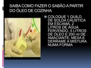 SAIBA COMO FAZER O SABÃO A PARTIR
DO ÓLEO DE COZINHA
                COLOQUE 1 QUILO
                 DE SOLDA CÁUSTICA
                 EM ESCAMA, 2
                 LITROS DE ÁGUA
                 FERVENDO, 5 LITROS
                 DE ÓLEO E 200 ml DE
                 AMACIANTE, MEXA E
                 DERRAME A MISTURA
                 NUMA FORMA
 