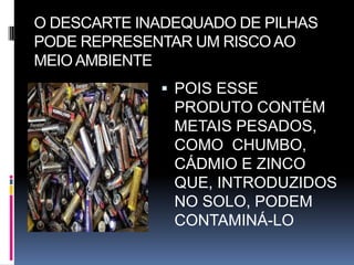 O DESCARTE INADEQUADO DE PILHAS
PODE REPRESENTAR UM RISCO AO
MEIO AMBIENTE
              POIS ESSE
               PRODUTO CONTÉM
               METAIS PESADOS,
               COMO CHUMBO,
               CÁDMIO E ZINCO
               QUE, INTRODUZIDOS
               NO SOLO, PODEM
               CONTAMINÁ-LO
 