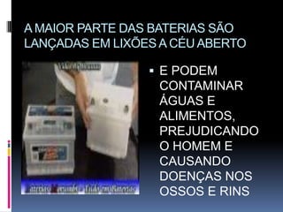 A MAIOR PARTE DAS BATERIAS SÃO
LANÇADAS EM LIXÕES A CÉU ABERTO

                  E PODEM
                  CONTAMINAR
                  ÁGUAS E
                  ALIMENTOS,
                  PREJUDICANDO
                  O HOMEM E
                  CAUSANDO
                  DOENÇAS NOS
                  OSSOS E RINS
 