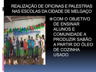REALIZAÇÃO DE OFICINAS E PALESTRAS
NAS ESCOLAS DA CIDADE DE MELGAÇO
                COM O OBJETIVO
                 DE ENSINAR
                 ALUNOS E
                 COMUNIDADE A
                 PRODUZIR SABÃO
                 A PARTIR DO ÓLEO
                 DE COZINHA
                 USADO
 