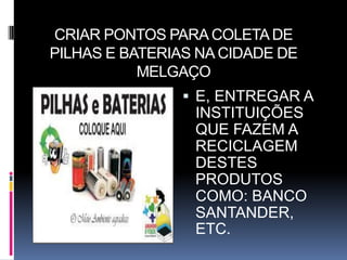 CRIAR PONTOS PARA COLETA DE
PILHAS E BATERIAS NA CIDADE DE
           MELGAÇO
                 E, ENTREGAR A
                 INSTITUIÇÕES
                 QUE FAZEM A
                 RECICLAGEM
                 DESTES
                 PRODUTOS
                 COMO: BANCO
                 SANTANDER,
                 ETC.
 
