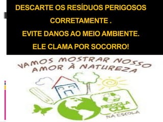 DESCARTE OS RESÍDUOS PERIGOSOS
       CORRETAMENTE .
 EVITE DANOS AO MEIO AMBIENTE.
   ELE CLAMA POR SOCORRO!
 