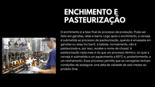 O enchimento é a fase final do processo de produção. Pode ser
feito em garrafas, latas e barris. Logo após o enchimento, a cerveja
é submetida ao processo de pasteurização, quando é envasada em
garrafas ou latas (no barril, a bebida, normalmente, não é
pasteurizada e, por isso, recebe o nome de chope). A
pasteurização nada mais é do que um processo térmico, no qual a
cerveja é submetida a um aquecimento a 60ºC e, posteriormente, a
um resfriamento. Esse processo permite que as cervejarias tenham
condições de assegurar uma data de validade de seis meses ao
produto final.
ENCHIMENTO E
PASTEURIZAÇÃO
 
