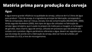 Matéria prima para produção da cerveja
Água
A água exerce grande influência na qualidade da cerveja, utiliza-se de 4 a 5 litros de água
para produzir 1 litro de cerveja, é o ingrediente principal da fabricação, corresponde à
90% da composição, deve ser inócua, clorada, livre de contaminações (KEUKELERIE, 2000).
Ainda segundo Keukelerie (2000), dois tipos de água são utilizadas na fabricação da
cerveja: água cervejeira, que é usada no preparo do malte para a moagem, e na lavagem
de garrafas, latas e barris; água de serviço, utilizada em processos que não entram em
contato com o produto. Alguns parâmetros referentes a água, devem ser seguidos para
que ela esteja de acordo com a fabricação da cerveja, deve ser livre de turbidez, pH
controlado (5 a 9,5), e livre de microrganismos.
 