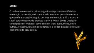 Malte
O malte é uma matéria prima originária do processo artificial de
malteação da cevada, é rico em amido, enzimas, possui uma casca
que confere proteção ao grão durante a malteação e dá o aroma e
sabor característicos do produto (SILVA & FARIA, 2008). Qualquer
cereal pode ser maltado, como centeio, trigo, aveia, milho, entre
outros. A escolha, leva em consideração, o poder diastásico e o valor
econômico de cada cereal.
 
