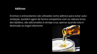 Aditivos
Enzimas e antioxidantes são utilizados como aditivos para evitar auto-
oxidação, também agem de forma competitiva com os radicais livres
dos lipídeos, são adicionados à cerveja crua, apenas quando esta é
destinada ao engarrafamento
 