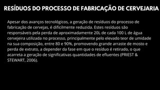 Apesar dos avanços tecnológicos, a geração de resíduos do processo de
fabricação de cervejas, é dificilmente reduzida. Estes resíduos são
responsáveis pela perda de aproximadamente 20L de cada 100 L de água
cervejeira utilizada no processo, principalmente pelo elevado teor de umidade
na sua composição, entre 80 e 90%, promovendo grande arraste de mosto e
perda de extrato, a depender da fase em que o resíduo é retirado, o que
acarreta a geração de significativas quantidades de efluentes (PRIEST &
STEWART, 2006).
RESÍDUOS DO PROCESSO DE FABRICAÇÃO DE CERVEJARIA
 