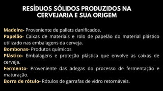 Madeira- Proveniente de pallets danificados.
Papelão- Caixas de materiais e rolo de papelão do material plástico
utilizado nas embalagens da cerveja.
Bombonas- Produtos químicos
Plástico- Embalagens e proteção plástica que envolve as caixas de
cerveja.
Fermento- Proveniente das adegas do processo de fermentação e
maturação.
Borra de rótulo- Rótulos de garrafas de vidro retornáveis.
RESÍDUOS SÓLIDOS PRODUZIDOS NA
CERVEJARIA E SUA ORIGEM
 