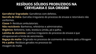 RESÍDUOS SÓLIDOS PRODUZIDOS NA
CERVEJARIA E SUA ORIGEM
Garrafeira/ Engradado- Garrafeiras com defeitos.
Garrafa de Vidro- Garrafas irregulares do processo de envase e retornáveis não
conformes.
Classe 1- Resíduos ambulatoriais.
Não recicláveis- Banheiros, refeitórios e administrativo.
Orgânico- Refeitório, lodo, levedura úmida, pó e palha.
Latinha de alumínio- Latinhas irregulares do processo de envase e que
ultrapassaram o limite de vencimento.
Bagaço do malte- Originado no processo de cozimento do mosto após a filtragem
Pó e palha- Resíduos gerados no processo da
moagem do malte
 
