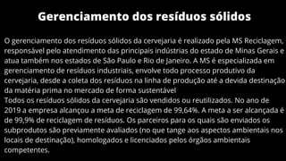Gerenciamento dos resíduos sólidos
O gerenciamento dos resíduos sólidos da cervejaria é realizado pela MS Reciclagem,
responsável pelo atendimento das principais indústrias do estado de Minas Gerais e
atua também nos estados de São Paulo e Rio de Janeiro. A MS é especializada em
gerenciamento de resíduos industriais, envolve todo processo produtivo da
cervejaria, desde a coleta dos resíduos na linha de produção até a devida destinação
da matéria prima no mercado de forma sustentável
Todos os resíduos sólidos da cervejaria são vendidos ou reutilizados. No ano de
2019 a empresa alcançou a meta de reciclagem de 99,64%. A meta a ser alcançada é
de 99,9% de reciclagem de resíduos. Os parceiros para os quais são enviados os
subprodutos são previamente avaliados (no que tange aos aspectos ambientais nos
locais de destinação), homologados e licenciados pelos órgãos ambientais
competentes.
 