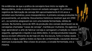 Há evidências de que a prática da cervejaria teve início na região da
Mesopotâmia, onde a cevada cresce em estado selvagem. Os primeiros
registros de fabricação de cerveja têm aproximadamente 6 mil anos e
remetem aos Sumérios, povo mesopotâmico. A primeira cerveja produzida foi,
provavelmente, um acidente. Documentos históricos mostram que em 2100
a.C., os sumérios alegravam-se com uma bebida fermentada, obtida de
cereais. Na Suméria, cerca de 40% da produção dos cereais destinavam-se às
cervejarias chamadas “casas de cerveja”, mantida por mulheres. Os egípcios
logo aprenderam a arte de fabricar cerveja e carregaram a tradição no milênio
seguinte, agregando o líquido à sua dieta diária. A cerveja produzida naquela
época era bem diferente da de hoje em dia. Era escura, forte e muitas vezes
substituía a água, sujeita a todos os tipos de contaminação, causando diversas
doenças à população. Mas a base do produto, a cevada fermentada, era a
mesma.
 