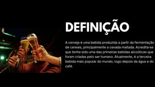 DEFINIÇÃO
A cerveja é uma bebida produzida a partir da fermentação
de cereais, principalmente a cevada maltada. Acredita-se
que tenha sido uma das primeiras bebidas alcoólicas que
foram criadas pelo ser humano. Atualmente, é a terceira
bebida mais popular do mundo, logo depois da água e do
café.
 