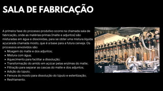 Moagem do malte e dos adjuntos;
Mistura com água;
Aquecimento para facilitar a dissolução;
Transformação do amido em açúcar pelas enzimas do malte;
Filtração para separar as cascas do malte e dos adjuntos;
Adição do lúpulo;
Fervura do mosto para dissolução do lúpulo e esterilização;
Resfriamento.
A primeira fase do processo produtivo ocorre na chamada sala de
fabricação, onde as matérias-primas (malte e adjuntos) são
misturadas em água e dissolvidas, para se obter uma mistura líquida
açucarada chamada mosto, que é a base para a futura cerveja. Os
processos envolvidos são:
SALA DE FABRICAÇÃO
 
