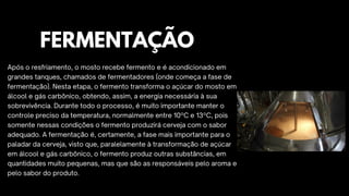 Após o resfriamento, o mosto recebe fermento e é acondicionado em
grandes tanques, chamados de fermentadores (onde começa a fase de
fermentação). Nesta etapa, o fermento transforma o açúcar do mosto em
álcool e gás carbônico, obtendo, assim, a energia necessária à sua
sobrevivência. Durante todo o processo, é muito importante manter o
controle preciso da temperatura, normalmente entre 10ºC e 13ºC, pois
somente nessas condições o fermento produzirá cerveja com o sabor
adequado. A fermentação é, certamente, a fase mais importante para o
paladar da cerveja, visto que, paralelamente à transformação de açúcar
em álcool e gás carbônico, o fermento produz outras substâncias, em
quantidades muito pequenas, mas que são as responsáveis pelo aroma e
pelo sabor do produto.
FERMENTAÇÃO
 